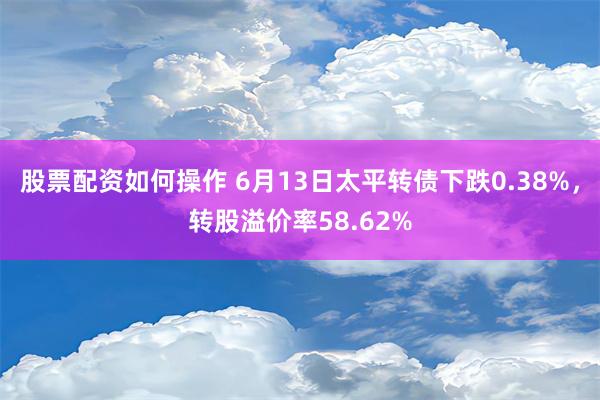 股票配资如何操作 6月13日太平转债下跌0.38%，转股溢价率58.62%