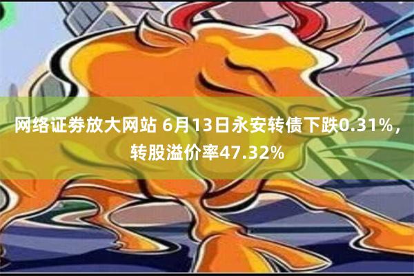 网络证劵放大网站 6月13日永安转债下跌0.31%，转股溢价率47.32%