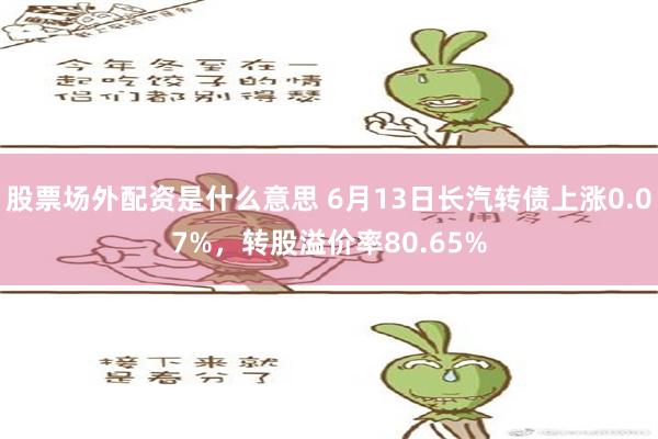 股票场外配资是什么意思 6月13日长汽转债上涨0.07%，转股溢价率80.65%