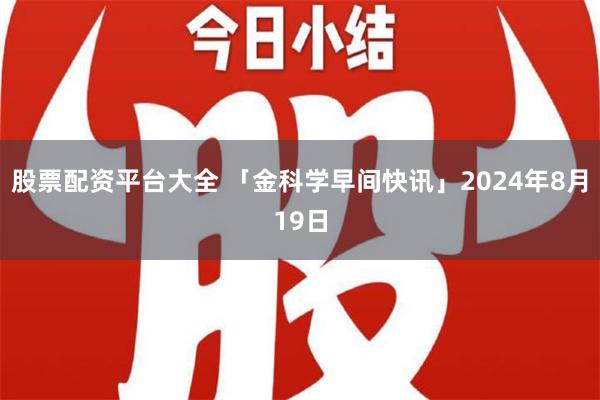 股票配资平台大全 「金科学早间快讯」2024年8月19日