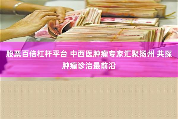 股票百倍杠杆平台 中西医肿瘤专家汇聚扬州 共探肿瘤诊治最前沿