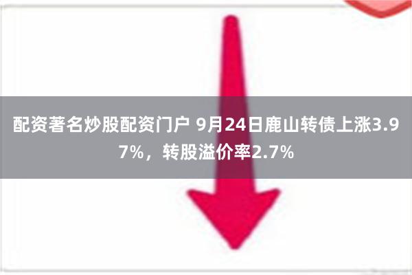 配资著名炒股配资门户 9月24日鹿山转债上涨3.97%，转股溢价率2.7%