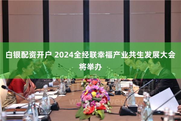 白银配资开户 2024全经联幸福产业共生发展大会将举办