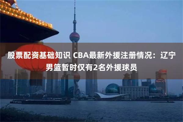 股票配资基础知识 CBA最新外援注册情况：辽宁男篮暂时仅有2名外援球员