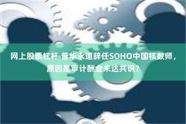 网上股票杠杆 普华永道辞任SOHO中国核数师，原因是审计酬金未达共识？