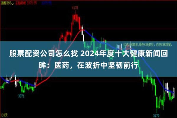 股票配资公司怎么找 2024年度十大健康新闻回眸：医药，在波折中坚韧前行