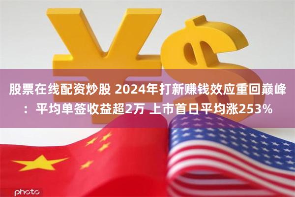 股票在线配资炒股 2024年打新赚钱效应重回巅峰：平均单签收益超2万 上市首日平均涨253%